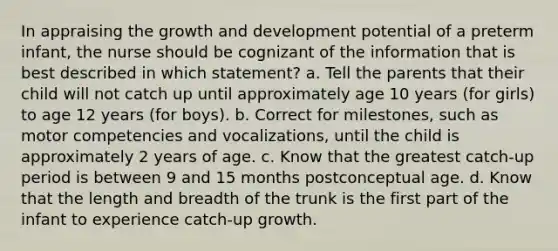 In appraising the growth and development potential of a preterm infant, the nurse should be cognizant of the information that is best described in which statement? a. Tell the parents that their child will not catch up until approximately age 10 years (for girls) to age 12 years (for boys). b. Correct for milestones, such as motor competencies and vocalizations, until the child is approximately 2 years of age. c. Know that the greatest catch-up period is between 9 and 15 months postconceptual age. d. Know that the length and breadth of the trunk is the first part of the infant to experience catch-up growth.