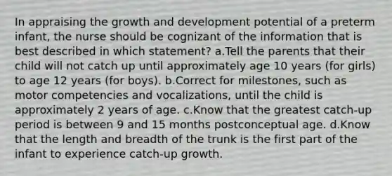 In appraising the growth and development potential of a preterm infant, the nurse should be cognizant of the information that is best described in which statement? a.Tell the parents that their child will not catch up until approximately age 10 years (for girls) to age 12 years (for boys). b.Correct for milestones, such as motor competencies and vocalizations, until the child is approximately 2 years of age. c.Know that the greatest catch-up period is between 9 and 15 months postconceptual age. d.Know that the length and breadth of the trunk is the first part of the infant to experience catch-up growth.