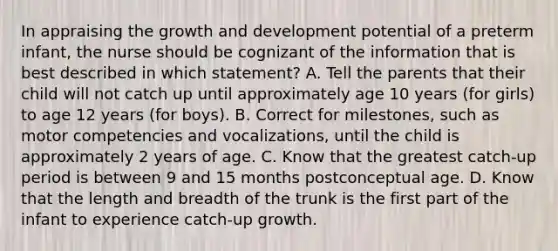 In appraising the growth and development potential of a preterm infant, the nurse should be cognizant of the information that is best described in which statement? A. Tell the parents that their child will not catch up until approximately age 10 years (for girls) to age 12 years (for boys). B. Correct for milestones, such as motor competencies and vocalizations, until the child is approximately 2 years of age. C. Know that the greatest catch-up period is between 9 and 15 months postconceptual age. D. Know that the length and breadth of the trunk is the first part of the infant to experience catch-up growth.