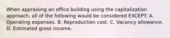 When appraising an office building using the capitalization approach, all of the following would be considered EXCEPT: A. Operating expenses. B. Reproduction cost. C. Vacancy allowance. D. Estimated gross income.