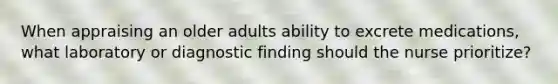When appraising an older adults ability to excrete medications, what laboratory or diagnostic finding should the nurse prioritize?