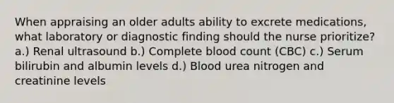 When appraising an older adults ability to excrete medications, what laboratory or diagnostic finding should the nurse prioritize? a.) Renal ultrasound b.) Complete blood count (CBC) c.) Serum bilirubin and albumin levels d.) Blood urea nitrogen and creatinine levels