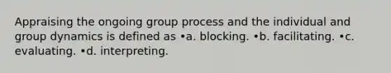 Appraising the ongoing group process and the individual and group dynamics is defined as •a. blocking. •b. facilitating. •c. evaluating. •d. interpreting.