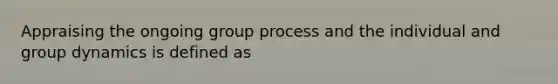 Appraising the ongoing group process and the individual and group dynamics is defined as