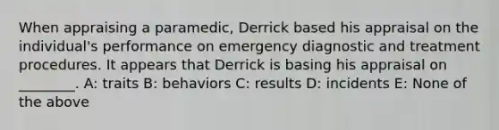 When appraising a paramedic, Derrick based his appraisal on the individual's performance on emergency diagnostic and treatment procedures. It appears that Derrick is basing his appraisal on ________. A: traits B: behaviors C: results D: incidents E: None of the above