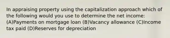 In appraising property using the capitalization approach which of the following would you use to determine the net income: (A)Payments on mortgage loan (B)Vacancy allowance (C)Income tax paid (D)Reserves for depreciation