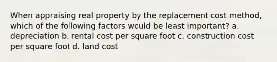 When appraising real property by the replacement cost method, which of the following factors would be least important? a. depreciation b. rental cost per square foot c. construction cost per square foot d. land cost