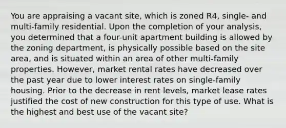 You are appraising a vacant site, which is zoned R4, single- and multi-family residential. Upon the completion of your analysis, you determined that a four-unit apartment building is allowed by the zoning department, is physically possible based on the site area, and is situated within an area of other multi-family properties. However, market rental rates have decreased over the past year due to lower interest rates on single-family housing. Prior to the decrease in rent levels, market lease rates justified the cost of new construction for this type of use. What is the highest and best use of the vacant site?