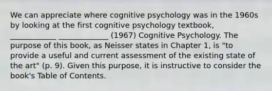 We can appreciate where cognitive psychology was in the 1960s by looking at the first cognitive psychology textbook, ____________ _____________ (1967) Cognitive Psychology. The purpose of this book, as Neisser states in Chapter 1, is "to provide a useful and current assessment of the existing state of the art" (p. 9). Given this purpose, it is instructive to consider the book's Table of Contents.