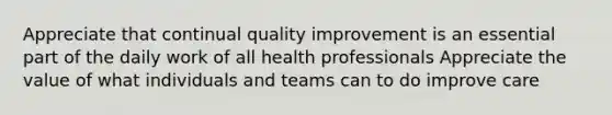 Appreciate that continual quality improvement is an essential part of the daily work of all health professionals Appreciate the value of what individuals and teams can to do improve care