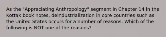 As the "Appreciating Anthropology" segment in Chapter 14 in the Kottak book notes, deindustrialization in core countries such as the United States occurs for a number of reasons. Which of the following is NOT one of the reasons?