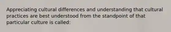 Appreciating cultural differences and understanding that cultural practices are best understood from the standpoint of that particular culture is called: