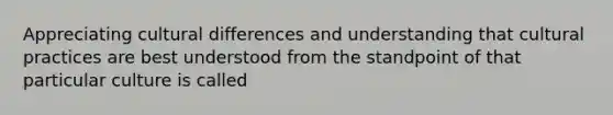 Appreciating cultural differences and understanding that cultural practices are best understood from the standpoint of that particular culture is called