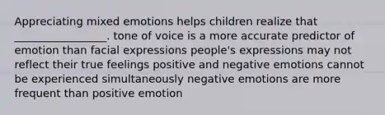 Appreciating mixed emotions helps children realize that _________________. tone of voice is a more accurate predictor of emotion than facial expressions people's expressions may not reflect their true feelings positive and negative emotions cannot be experienced simultaneously negative emotions are more frequent than positive emotion