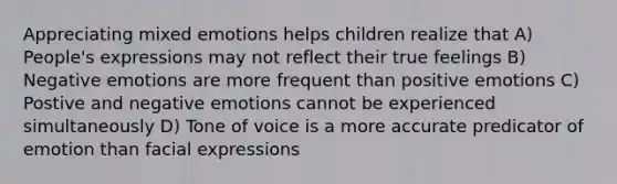 Appreciating mixed emotions helps children realize that A) People's expressions may not reflect their true feelings B) Negative emotions are more frequent than positive emotions C) Postive and negative emotions cannot be experienced simultaneously D) Tone of voice is a more accurate predicator of emotion than facial expressions