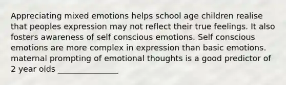 Appreciating mixed emotions helps school age children realise that peoples expression may not reflect their true feelings. It also fosters awareness of self conscious emotions. Self conscious emotions are more complex in expression than basic emotions. maternal prompting of emotional thoughts is a good predictor of 2 year olds _______________