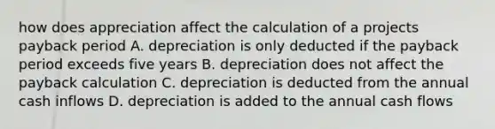 how does appreciation affect the calculation of a projects payback period A. depreciation is only deducted if the payback period exceeds five years B. depreciation does not affect the payback calculation C. depreciation is deducted from the annual cash inflows D. depreciation is added to the annual cash flows