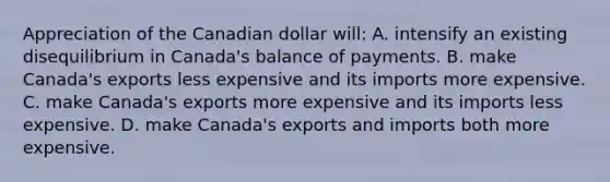 Appreciation of the Canadian dollar will: A. intensify an existing disequilibrium in Canada's balance of payments. B. make Canada's exports less expensive and its imports more expensive. C. make Canada's exports more expensive and its imports less expensive. D. make Canada's exports and imports both more expensive.