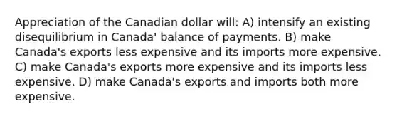 Appreciation of the Canadian dollar will: A) intensify an existing disequilibrium in Canada' balance of payments. B) make Canada's exports less expensive and its imports more expensive. C) make Canada's exports more expensive and its imports less expensive. D) make Canada's exports and imports both more expensive.