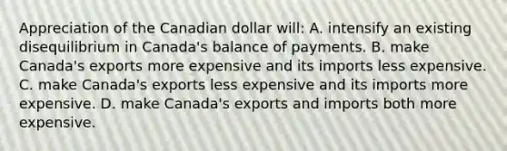 Appreciation of the Canadian dollar will: A. intensify an existing disequilibrium in Canada's balance of payments. B. make Canada's exports more expensive and its imports less expensive. C. make Canada's exports less expensive and its imports more expensive. D. make Canada's exports and imports both more expensive.