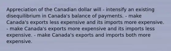 Appreciation of the Canadian dollar will - intensify an existing disequilibrium in Canada's balance of payments. - make Canada's exports less expensive and its imports more expensive. - make Canada's exports more expensive and its imports less expensive. - make Canada's exports and imports both more expensive.