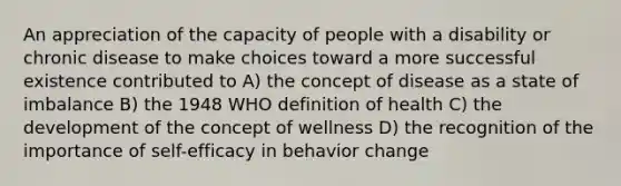 An appreciation of the capacity of people with a disability or chronic disease to make choices toward a more successful existence contributed to A) the concept of disease as a state of imbalance B) the 1948 WHO definition of health C) the development of the concept of wellness D) the recognition of the importance of self-efficacy in behavior change