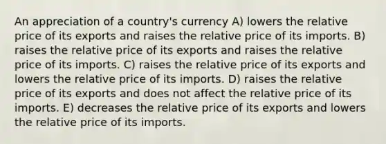 An appreciation of a country's currency A) lowers the relative price of its exports and raises the relative price of its imports. B) raises the relative price of its exports and raises the relative price of its imports. C) raises the relative price of its exports and lowers the relative price of its imports. D) raises the relative price of its exports and does not affect the relative price of its imports. E) decreases the relative price of its exports and lowers the relative price of its imports.