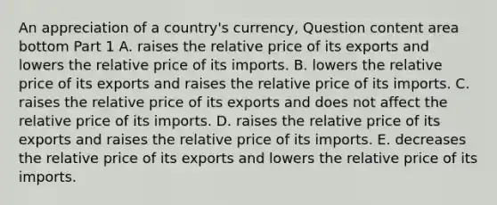 An appreciation of a​ country's currency, Question content area bottom Part 1 A. raises the relative price of its exports and lowers the relative price of its imports. B. lowers the relative price of its exports and raises the relative price of its imports. C. raises the relative price of its exports and does not affect the relative price of its imports. D. raises the relative price of its exports and raises the relative price of its imports. E. decreases the relative price of its exports and lowers the relative price of its imports.