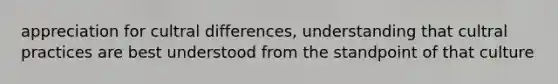 appreciation for cultral differences, understanding that cultral practices are best understood from the standpoint of that culture