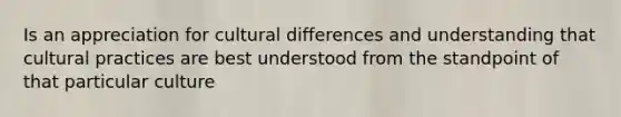 Is an appreciation for cultural differences and understanding that cultural practices are best understood from the standpoint of that particular culture