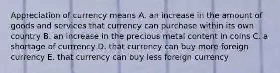 Appreciation of currency means A. an increase in the amount of goods and services that currency can purchase within its own country B. an increase in the precious metal content in coins C. a shortage of currrency D. that currency can buy more foreign currency E. that currency can buy less foreign currency