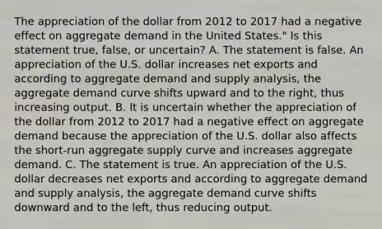 The appreciation of the dollar from 2012 to 2017 had a negative effect on aggregate demand in the United​ States." Is this statement​ true, false, or​ uncertain? A. The statement is false. An appreciation of the U.S. dollar increases net exports and according to aggregate demand and supply​ analysis, the aggregate demand curve shifts upward and to the​ right, thus increasing output. B. It is uncertain whether the appreciation of the dollar from 2012 to 2017 had a negative effect on aggregate demand because the appreciation of the U.S. dollar also affects the​ short-run aggregate supply curve and increases aggregate demand. C. The statement is true. An appreciation of the U.S. dollar decreases net exports and according to aggregate demand and supply​ analysis, the aggregate demand curve shifts downward and to the​ left, thus reducing output.