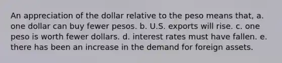 An appreciation of the dollar relative to the peso means that, a. one dollar can buy fewer pesos. b. U.S. exports will rise. c. one peso is worth fewer dollars. d. interest rates must have fallen. e. there has been an increase in the demand for foreign assets.