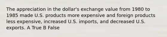 The appreciation in the dollar's exchange value from 1980 to 1985 made U.S. products more expensive and foreign products less expensive, increased U.S. imports, and decreased U.S. exports. A True B False