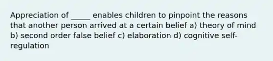 Appreciation of _____ enables children to pinpoint the reasons that another person arrived at a certain belief a) theory of mind b) second order false belief c) elaboration d) cognitive self-regulation