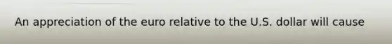 An appreciation of the euro relative to the U.S. dollar will cause