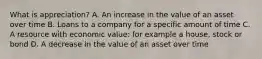 What is appreciation? A. An increase in the value of an asset over time B. Loans to a company for a specific amount of time C. A resource with economic value: for example a house, stock or bond D. A decrease in the value of an asset over time