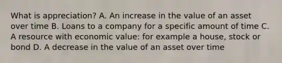 What is appreciation? A. An increase in the value of an asset over time B. Loans to a company for a specific amount of time C. A resource with economic value: for example a house, stock or bond D. A decrease in the value of an asset over time