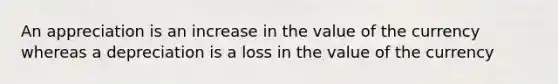 An appreciation is an increase in the value of the currency whereas a depreciation is a loss in the value of the currency