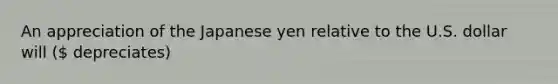 An appreciation of the Japanese yen relative to the U.S. dollar will ( depreciates)