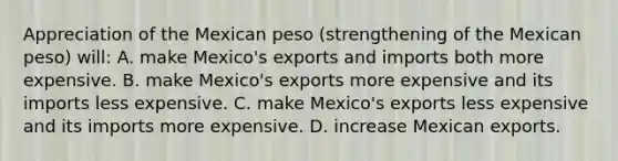 Appreciation of the Mexican peso (strengthening of the Mexican peso) will: A. make Mexico's exports and imports both more expensive. B. make Mexico's exports more expensive and its imports less expensive. C. make Mexico's exports less expensive and its imports more expensive. D. increase Mexican exports.