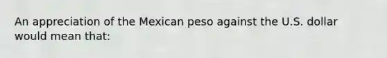 An appreciation of the Mexican peso against the U.S. dollar would mean that: