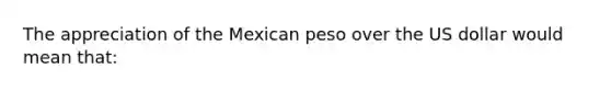 The appreciation of the Mexican peso over the US dollar would mean that: