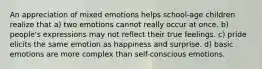 An appreciation of mixed emotions helps school-age children realize that a) two emotions cannot really occur at once. b) people's expressions may not reflect their true feelings. c) pride elicits the same emotion as happiness and surprise. d) basic emotions are more complex than self-conscious emotions.