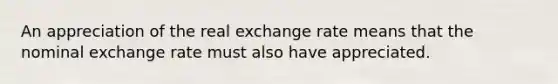 An appreciation of the real exchange rate means that the nominal exchange rate must also have appreciated.