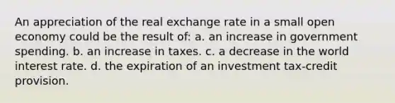 An appreciation of the real exchange rate in a small open economy could be the result of: a. an increase in government spending. b. an increase in taxes. c. a decrease in the world interest rate. d. the expiration of an investment tax-credit provision.