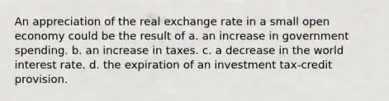 An appreciation of the real exchange rate in a small open economy could be the result of a. an increase in government spending. b. an increase in taxes. c. a decrease in the world interest rate. d. the expiration of an investment tax-credit provision.