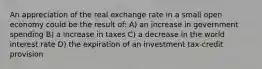 An appreciation of the real exchange rate in a small open economy could be the result of: A) an increase in government spending B) a increase in taxes C) a decrease in the world interest rate D) the expiration of an investment tax-credit provision