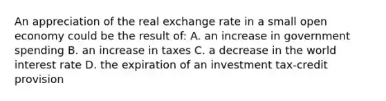 An appreciation of the real exchange rate in a small open economy could be the result of: A. an increase in government spending B. an increase in taxes C. a decrease in the world interest rate D. the expiration of an investment tax-credit provision