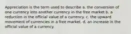 Appreciation is the term used to describe a. the conversion of one currency into another currency in the free market b. a reduction in the official value of a currency. c. the upward movement of currencies in a free market. d. an increase in the official value of a currency.